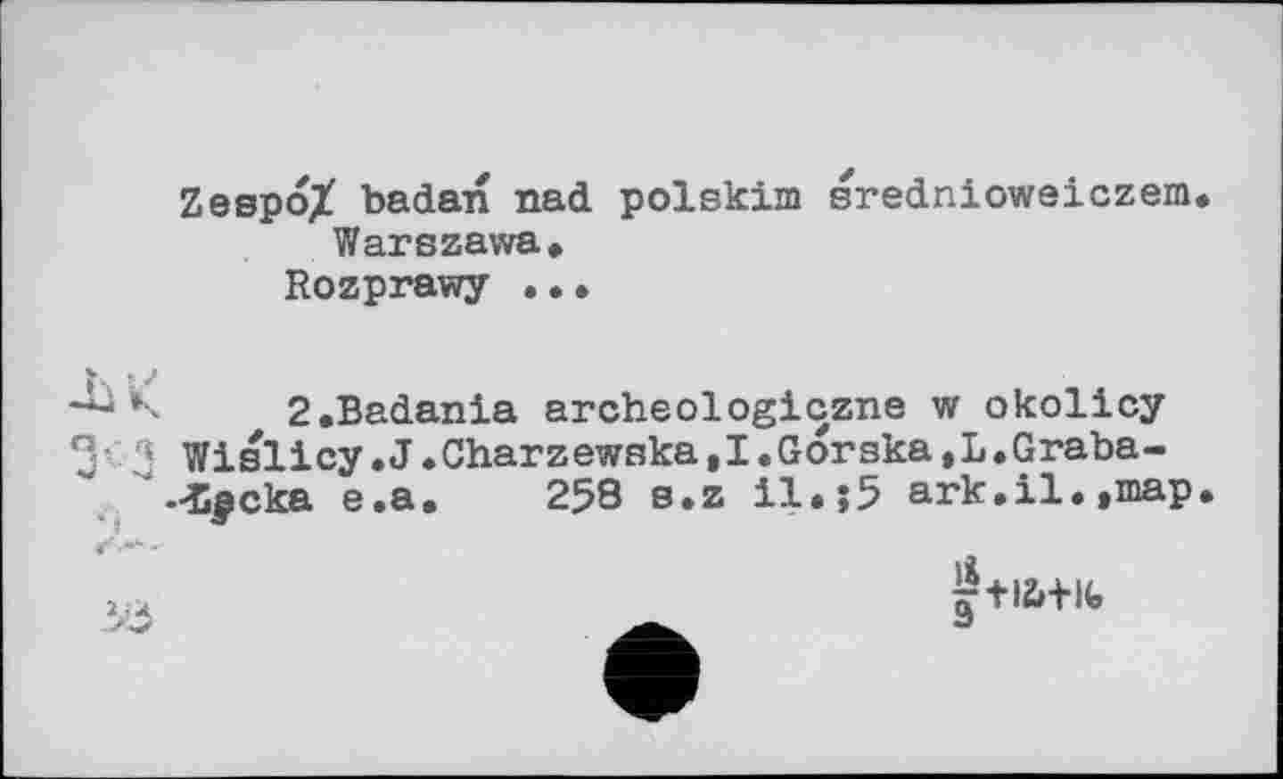 ﻿Zespo/ badan nad polskim srednioweiczem Warszawa»
Rozprawy ..•
2»Badania archeologiczne w okolicy Wislicy.J «Charzewska,I.Gorska,L•Graba-Lpcka e.a. 258 s.z il*;5 ark.il.,map
1
1,4	9+,Z'+lfe